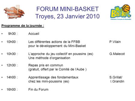 FORUM MINI-BASKET Troyes, 23 Janvier 2010 Programme de la journée : 9h30 : Accueil 10h00 :Les différentes actions de la FFBB P.Vilain pour le développement.