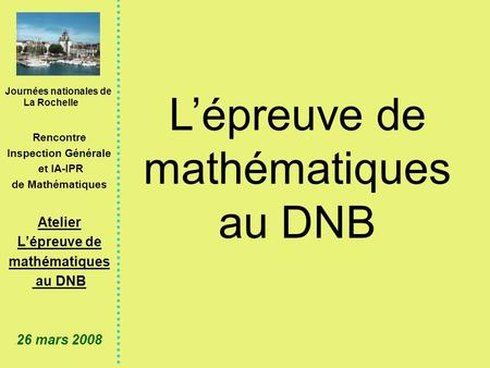 Journées nationales de La Rochelle Rencontre Inspection Générale et IA-IPR de Mathématiques Atelier Lépreuve de mathématiques au DNB 26 mars 2008 Lépreuve.