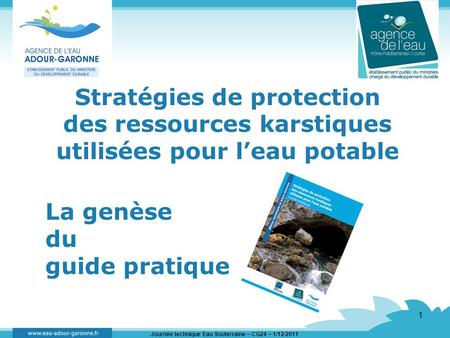 Journée technique Eau Souterraine – CG24 – 1/12/2011 1 Stratégies de protection des ressources karstiques utilisées pour leau potable La genèse du guide.