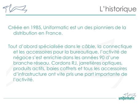 L’historique Créée en 1985, Uniformatic est un des pionniers de la distribution en France. Tout d’abord spécialisée dans le câble, la connectique et les.