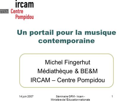 14 juin 2007Séminaire GRM - Ircam - Ministère de l'Éducation nationale 1 Un portail pour la musique contemporaine Michel Fingerhut Médiathèque & BE&M IRCAM.