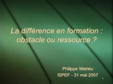 1 1 La différence en formation : obstacle ou ressource ? Philippe Meirieu ISPEF - 31 mai 2007 Philippe Meirieu ISPEF - 31 mai 2007.