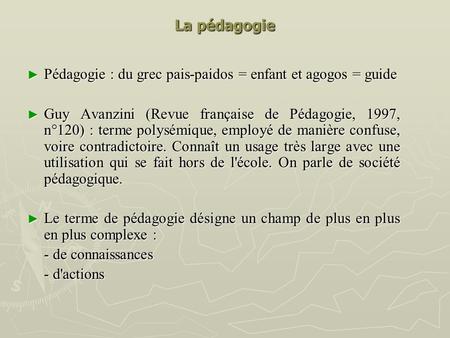 La pédagogie Pédagogie : du grec pais-paidos = enfant et agogos = guide Guy Avanzini (Revue française de Pédagogie, 1997, n°120) : terme polysémique, employé.