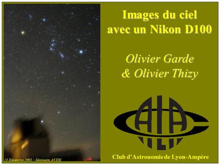 Images du ciel avec un Nikon D100 Olivier Garde & Olivier Thizy Club dAstronomie de Lyon-Ampère 13 Décembre 2003 – Séminaire AUDE.