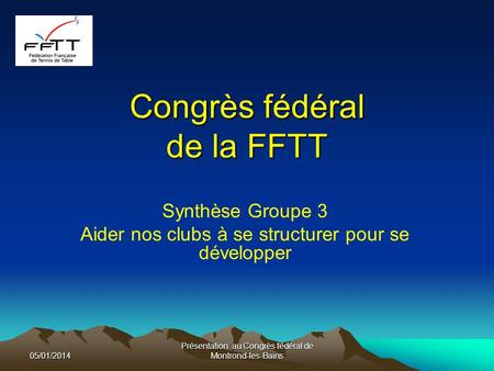 Congrès fédéral de la FFTT Synthèse Groupe 3 Aider nos clubs à se structurer pour se développer 05/01/2014 Présentation au Congrès fédéral de Montrond-les-Bains.
