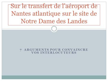7 ARGUMENTS POUR CONVAINCRE VOS INTERLOCUTEURS Sur le transfert de laéroport de Nantes atlantique sur le site de Notre Dame des Landes.