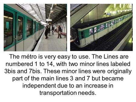 The métro is very easy to use. The Lines are numbered 1 to 14, with two minor lines labeled 3bis and 7bis. These minor lines were originally part of the.
