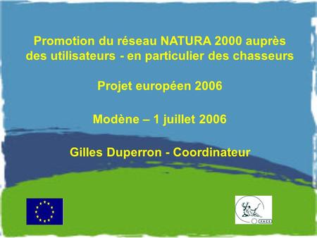 Promotion du réseau NATURA 2000 auprès des utilisateurs - en particulier des chasseurs Projet européen 2006 Modène – 1 juillet 2006 Gilles Duperron - Coordinateur.