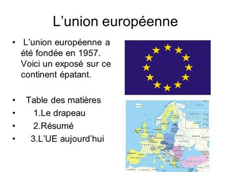 L’union européenne L’union européenne a été fondée en 1957. Voici un exposé sur ce continent épatant. Table des matières 1.Le drapeau 2.Résumé 3.L’UE aujourd’hui.