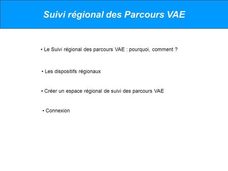 Suivi régional des Parcours VAE Le Suivi régional des parcours VAE : pourquoi, comment ? Les dispositifs régionaux Créer un espace régional de suivi des.