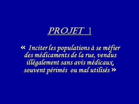 PROJET 1 « Inciter les populations à se méfier des médicaments de la rue, vendus illégalement sans avis médicaux, souvent périmés ou mal utilisés »