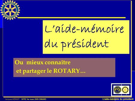 Jacques KÉRISIT SFPE 1er mars 2009 DINARD Laide-mémoire du président 1 Laide-mémoire du président Ou mieux connaître et partager le ROTARY…