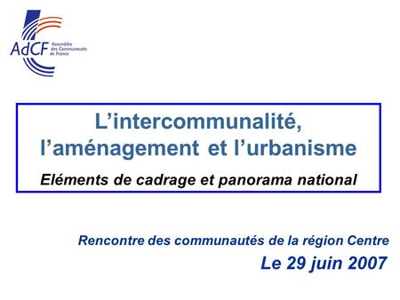 Rencontre des communautés de la région Centre Le 29 juin 2007 Lintercommunalité, laménagement et lurbanisme Eléments de cadrage et panorama national.