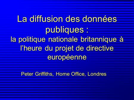 La diffusion des données publiques : la politique nationale britannique à lheure du projet de directive européenne Peter Griffiths, Home Office, Londres.