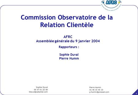 1 AFRC Assemblée générale du 9 janvier 2004 Commission Observatoire de la Relation Clientèle Pierre Humm 01 46 10 45 10 Sophie Duval.