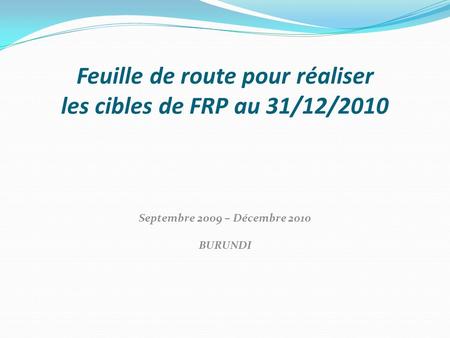 Feuille de route pour réaliser les cibles de FRP au 31/12/2010 Septembre 2009 – Décembre 2010 BURUNDI.