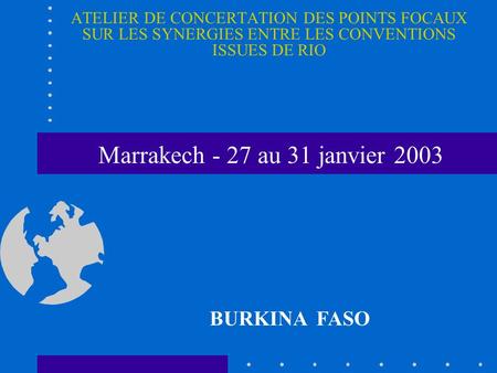ATELIER DE CONCERTATION DES POINTS FOCAUX SUR LES SYNERGIES ENTRE LES CONVENTIONS ISSUES DE RIO BURKINA FASO Marrakech - 27 au 31 janvier 2003.