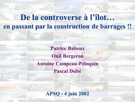 De la controverse à lîlot… en passant par la construction de barrages !! Patrice Babeux Onil Bergeron Antoine Campeau-Péloquin Pascal Dubé APSQ - 4 juin.