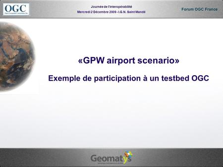Mercredi 2 Décembre 2009 - I.G.N. Saint Mandé Journée de linteropérabilité Forum OGC France «GPW airport scenario» Exemple de participation à un testbed.