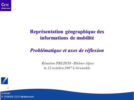 C ETE Méditerranée 22/10/2007 P. GENDRE CETE Méditerranée 1 Représentation géographique des informations de mobilité Problématique et axes de réflexion.