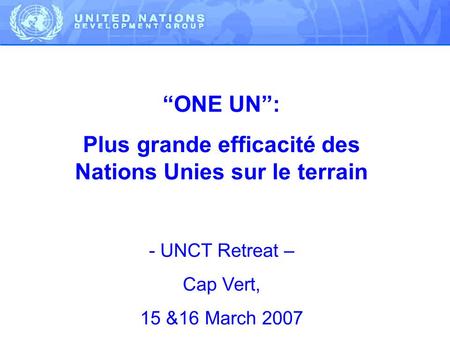 ONE UN: Plus grande efficacité des Nations Unies sur le terrain - UNCT Retreat – Cap Vert, 15 &16 March 2007.