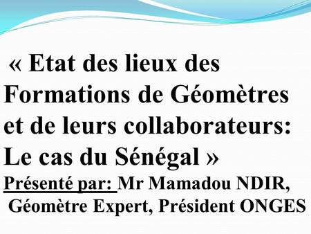 « Etat des lieux des Formations de Géomètres et de leurs collaborateurs: Le cas du Sénégal » Présenté par: Mr Mamadou NDIR, Géomètre Expert, Président.
