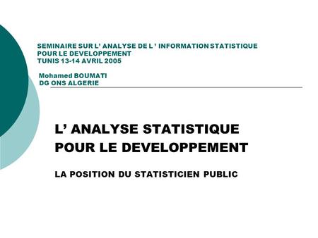 SEMINAIRE SUR L ANALYSE DE L INFORMATION STATISTIQUE POUR LE DEVELOPPEMENT TUNIS 13-14 AVRIL 2005 Mohamed BOUMATI DG ONS ALGERIE L ANALYSE STATISTIQUE.