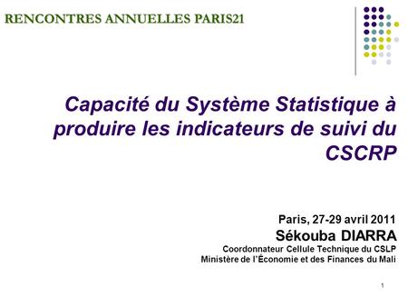 1 RENCONTRES ANNUELLES PARIS21 Capacité du Système Statistique à produire les indicateurs de suivi du CSCRP Paris, 27-29 avril 2011 Sékouba DIARRA Coordonnateur.