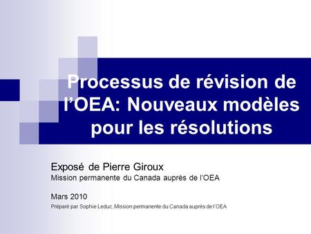 Processus de révision de lOEA: Nouveaux modèles pour les résolutions Exposé de Pierre Giroux Mission permanente du Canada auprès de lOEA Mars 2010 Préparé