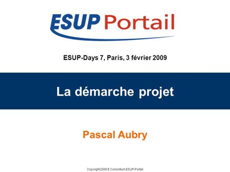 Copyright 2008 © Consortium ESUP-Portail ESUP-Days 7, Paris, 3 février 2009 La démarche projet Pascal Aubry.