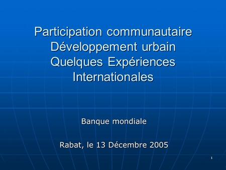 1 Participation communautaire Développement urbain Quelques Expériences Internationales Banque mondiale Rabat, le 13 Décembre 2005.