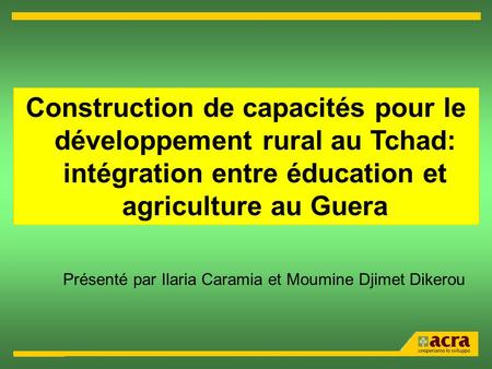 Construction de capacités pour le développement rural au Tchad: intégration entre éducation et agriculture au Guera Présenté par Ilaria Caramia et Moumine.