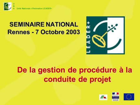U N A Unité Nationale dAnimation LEADER+ SEMINAIRE NATIONAL Rennes - 7 Octobre 2003 De la gestion de procédure à la conduite de projet.