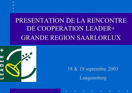 18 & 19 septembre 2003 Languimberg PRESENTATION DE LA RENCONTRE DE COOPERATION LEADER+ GRANDE REGION SAARLORLUX.