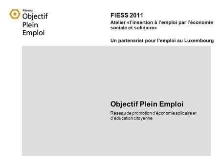 FIESS 2011 Atelier «linsertion à lemploi par léconomie sociale et solidaire» Un partenariat pour lemploi au Luxembourg Objectif Plein Emploi Réseau de.