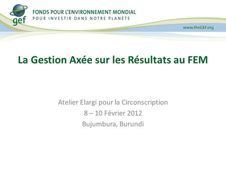 Atelier Elargi pour la Circonscription 8 – 10 Février 2012 Bujumbura, Burundi La Gestion Axée sur les Résultats au FEM.