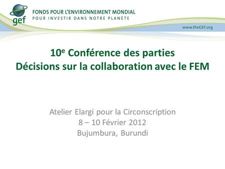 10 e Conférence des parties Décisions sur la collaboration avec le FEM Atelier Elargi pour la Circonscription 8 – 10 Février 2012 Bujumbura, Burundi.
