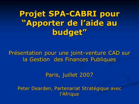Projet SPA-CABRI pour Apporter de laide au budget Présentation pour une joint-venture CAD sur la Gestion des Finances Publiques Paris, juillet 2007 Peter.