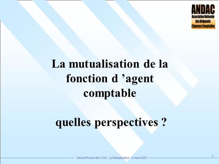 Second Forum des COG - La Mutualisation - 5 mars 2007 1 La mutualisation de la fonction d agent comptable quelles perspectives ?