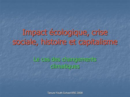 Tanuro Youth School IIRE 2008 Impact écologique, crise sociale, histoire et capitalisme Le cas des changements climatiques.
