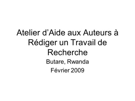 Atelier dAide aux Auteurs à Rédiger un Travail de Recherche Butare, Rwanda Février 2009.
