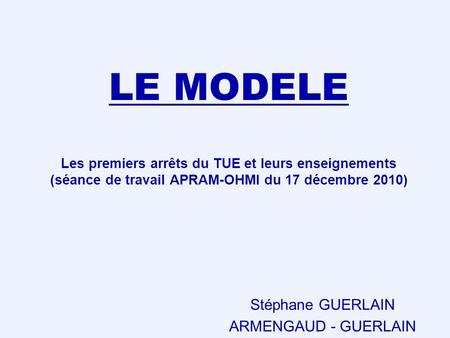 LE MODELE Les premiers arrêts du TUE et leurs enseignements (séance de travail APRAM-OHMI du 17 décembre 2010) Stéphane GUERLAIN ARMENGAUD - GUERLAIN.
