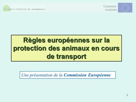 1 Règles européennes sur la protection des animaux en cours de transport Une présentation de la Commission Européenne.