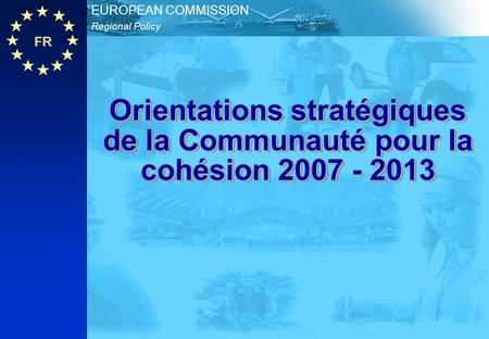 FR Regional Policy EUROPEAN COMMISSION Orientations stratégiques de la Communauté pour la cohésion 2007 - 2013.