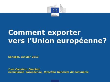 Sénégal, Janvier 2013 Ines Escudero Sanchez Commission européenne, Direction Générale du Commerce Comment exporter vers lUnion européenne?