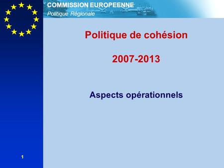 Politique Régionale COMMISSION EUROPEENNE 1 Politique de cohésion 2007-2013 Aspects opérationnels.