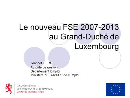 Le nouveau FSE 2007-2013 au Grand-Duché de Luxembourg Jeannot BERG Autorité de gestion Département Emploi Ministère du Travail et de lEmploi.