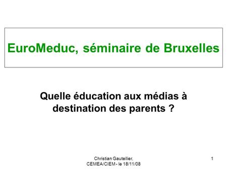 Christian Gautellier, CEMEA/CIEM - le 18/11/08 1 Quelle éducation aux médias à destination des parents ? EuroMeduc, séminaire de Bruxelles.