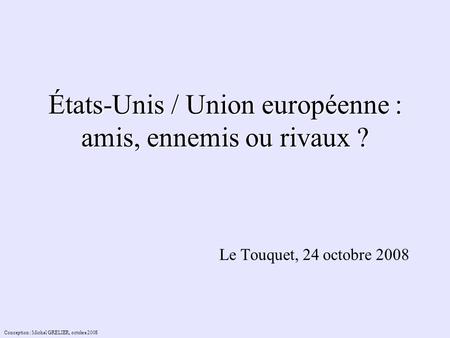 États-Unis / Union européenne : amis, ennemis ou rivaux ? Le Touquet, 24 octobre 2008 Conception : Michel GRELIER, octobre 2008.