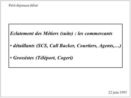 Eclatement des Métiers (suite) : les commercants détaillants (SCS, Call Backer, Courtiers, Agents,…) Grossistes (Téléport, Cogeri) 22 juin 1995 Petit déjeuner.